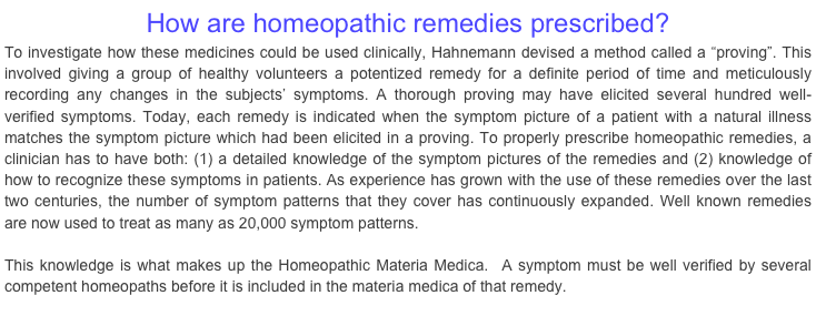 How are homeopathic remedies prescribed?To investigate how these medicines could be used clinically, Hahnemann devised a method called a “proving”. This involved giving a group of healthy volunteers a potentized remedy for a definite period of time and meticulously recording any changes in the subjects’ symptoms. A thorough proving may have elicited several hundred well-verified symptoms. Today, each remedy is indicated when the symptom picture of a patient with a natural illness matches the symptom picture which had been elicited in a proving. To properly prescribe homeopathic remedies, a clinician has to have both: (1) a detailed knowledge of the symptom pictures of the remedies and (2) knowledge of how to recognize these symptoms in patients. As experience has grown with the use of these remedies over the last two centuries, the number of symptom patterns that they cover has continuously expanded. Well known remedies are now used to treat as many as 20,000 symptom patterns.  

This knowledge is what makes up the Homeopathic Materia Medica.  A symptom must be well verified by several competent homeopaths before it is included in the materia medica of that remedy. 