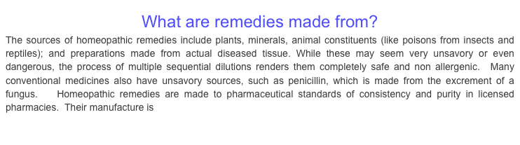 What are remedies made from?The sources of homeopathic remedies include plants, minerals, animal constituents (like poisons from insects and reptiles); and preparations made from actual diseased tissue. While these may seem very unsavory or even dangerous, the process of multiple sequential dilutions renders them completely safe and non allergenic.  Many conventional medicines also have unsavory sources, such as penicillin, which is made from the excrement of a fungus.   Homeopathic remedies are made to pharmaceutical standards of consistency and purity in licensed pharmacies.  Their manufacture is regulated by the FDA.