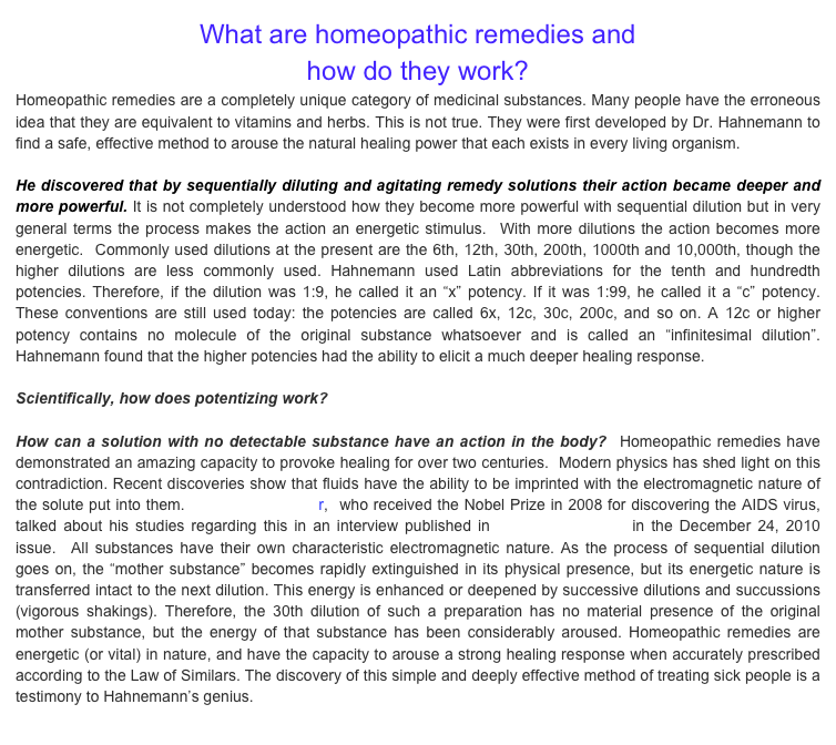 What are homeopathic remedies and 
how do they work?Homeopathic remedies are a completely unique category of medicinal substances. Many people have the erroneous idea that they are equivalent to vitamins and herbs. This is not true. They were first developed by Dr. Hahnemann to find a safe, effective method to arouse the natural healing power that each exists in every living organism.  
He discovered that by sequentially diluting and agitating remedy solutions their action became deeper and more powerful. It is not completely understood how they become more powerful with sequential dilution but in very general terms the process makes the action an energetic stimulus.  With more dilutions the action becomes more energetic.  Commonly used dilutions at the present are the 6th, 12th, 30th, 200th, 1000th and 10,000th, though the higher dilutions are less commonly used. Hahnemann used Latin abbreviations for the tenth and hundredth potencies. Therefore, if the dilution was 1:9, he called it an “x” potency. If it was 1:99, he called it a “c” potency. These conventions are still used today: the potencies are called 6x, 12c, 30c, 200c, and so on. A 12c or higher potency contains no molecule of the original substance whatsoever and is called an “infinitesimal dilution”. Hahnemann found that the higher potencies had the ability to elicit a much deeper healing response.  Scientifically, how does potentizing work?   How can a solution with no detectable substance have an action in the body?  Homeopathic remedies have demonstrated an amazing capacity to provoke healing for over two centuries.  Modern physics has shed light on this contradiction. Recent discoveries show that fluids have the ability to be imprinted with the electromagnetic nature of the solute put into them. Dr. Luc Montagnier,  who received the Nobel Prize in 2008 for discovering the AIDS virus, talked about his studies regarding this in an interview published in Science Magazine in the December 24, 2010 issue.  All substances have their own characteristic electromagnetic nature. As the process of sequential dilution goes on, the “mother substance” becomes rapidly extinguished in its physical presence, but its energetic nature is transferred intact to the next dilution. This energy is enhanced or deepened by successive dilutions and succussions (vigorous shakings). Therefore, the 30th dilution of such a preparation has no material presence of the original mother substance, but the energy of that substance has been considerably aroused. Homeopathic remedies are energetic (or vital) in nature, and have the capacity to arouse a strong healing response when accurately prescribed according to the Law of Similars. The discovery of this simple and deeply effective method of treating sick people is a testimony to Hahnemann’s genius. 