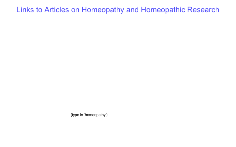 Links to Articles on Homeopathy and Homeopathic Research

http://www.vithoulkas.com/content/view/30/41/lang,en/


http://www.vithoulkas.com/content/view/280/lang,en/

http://www.sciencedirect.com/science?_ob=ArticleURL&_udi=B6WXX-4TPWK20-3&_user=10&_coverDate=10%2F31%2F2008&_alid=1595317146&_rdoc=5&_fmt=high&_orig=search&_origin=search&_zone=rslt_list_item&_cdi=7170&_sort=r&_st=13&_docanchor=&view=c&_ct=7750&_acct=C000050221&_version=1&_urlVersion=0&_userid=10&md5=9cc26d0a6f862f87e060baf56e95ab05&searchtype=a

http://highwire.stanford.edu/cgi/searchresults?andortopics=and&pubdate_year=&volume=&firstpage=&author1=&author2=&title=&titleabstract=&fulltext=HOMOEOPATHY&andorexacttitle=and&andorexacttitleabs=&andorexactfulltext=and&src=ml&jc_favj=&fmonth=Jan&fyear=1812&tmonth=Apr&tyear=2008&flag=&RESULTFORMAT=1&hits=10&hitsbrief=&sortspec=relevance&sortspecbrief=&resourcetype=1&tdatedef=23+Apr+2008&fdatedef=1+January+1812&

http://highwire.stanford.edu/cgi/searchresults?fulltext=HOMEOPATHY&andorexactfulltext=and&author1=&pubdate_year=&volume=&firstpage=&src=ml&searchsubmit=redo&resourcetype=1&search=Search&fmonth=Jan&fyear=1812&tmonth=Apr&tyear=2008&fdatedef=1+January+1812&tdatedef=23+Apr+2008

http://direct.bl.uk/bld/SearchResults.do  (type in ‘homeopathy’)

http://www.scirus.com/srsapp/search?q=HOMEOPATHY&t=all&sort=0&g=s

http://www.scirus.com/srsapp/search?q=HOMOEOPATHY&t=all&sort=0&g=s

http://www.huffingtonpost.com/dana-ullman/luc-montagnier-homeopathy-taken-seriously_b_814619.html


