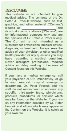 
￼
This website is not intended to give medical advice. The contents of the Dr. Peter J. Prociuk website, such as text, graphics, and other material ("Content") located at www.drpeterprociuk.com and its sub domains or aliases ("Website") are for informational purposes only and are the opinions of Dr. Peter J. Prociuk only. The Content is not intended as a substitute for professional medical advice, diagnosis, or treatment. Always seek the advice of your physician or other qualified health provider for any questions you may have regarding a medical condition. Never disregard professional medical advice or delay seeking it because of Content found on this Website.  If you have a medical emergency, call your physician or 911 immediately, or go to your nearest hospital emergency department. Dr. Peter Prociuk and his staff do not recommend or endorse any specific third-party tests, physicians, products, procedures, or opinions which may be found on the Website. If you rely on any information provided by Dr. Peter Prociuk and others which may appear in the Content on the Website, it is solely at your own risk.