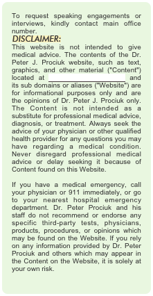 To request speaking engagements or interviews, kindly contact main office number.
￼
This website is not intended to give medical advice. The contents of the Dr. Peter J. Prociuk website, such as text, graphics, and other material ("Content") located at www.drpeterprociuk.com and its sub domains or aliases ("Website") are for informational purposes only and are the opinions of Dr. Peter J. Prociuk only. The Content is not intended as a substitute for professional medical advice, diagnosis, or treatment. Always seek the advice of your physician or other qualified health provider for any questions you may have regarding a medical condition. Never disregard professional medical advice or delay seeking it because of Content found on this Website.  If you have a medical emergency, call your physician or 911 immediately, or go to your nearest hospital emergency department. Dr. Peter Prociuk and his staff do not recommend or endorse any specific third-party tests, physicians, products, procedures, or opinions which may be found on the Website. If you rely on any information provided by Dr. Peter Prociuk and others which may appear in the Content on the Website, it is solely at your own risk.