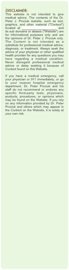 .
￼
This website is not intended to give medical advice. The contents of the Dr. Peter J. Prociuk website, such as text, graphics, and other material ("Content") located at www.drpeterprociuk.com and its sub domains or aliases ("Website") are for informational purposes only and are the opinions of Dr. Peter J. Prociuk only. The Content is not intended as a substitute for professional medical advice, diagnosis, or treatment. Always seek the advice of your physician or other qualified health provider for any questions you may have regarding a medical condition. Never disregard professional medical advice or delay seeking it because of Content found on this Website.  If you have a medical emergency, call your physician or 911 immediately, or go to your nearest hospital emergency department. Dr. Peter Prociuk and his staff do not recommend or endorse any specific third-party tests, physicians, products, procedures, or opinions which may be found on the Website. If you rely on any information provided by Dr. Peter Prociuk and others which may appear in the Content on the Website, it is solely at your own risk.